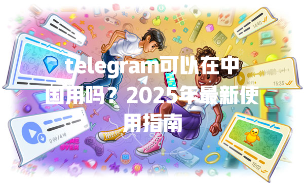 telegram可以在中国用吗?2025年最新使用指南 二